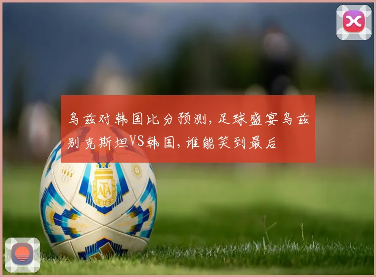 乌兹对韩国比分预测,足球盛宴乌兹别克斯坦VS韩国,谁能笑到最后