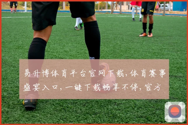 易升博体育平台官网下载,体育赛事盛宴入口,一键下载畅享不停,官方版必备
