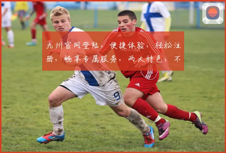 九州官网登陆，便捷体验，轻松注册，畅享专属服务，两大特色，不容错过
