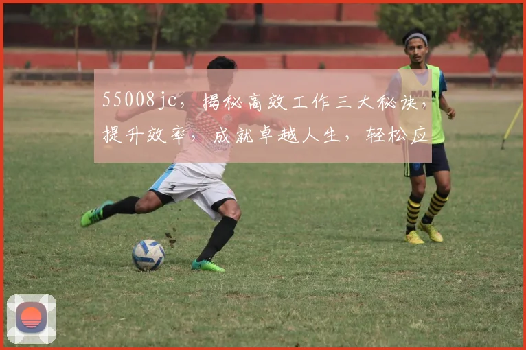 55008jc，揭秘高效工作三大秘诀，提升效率，成就卓越人生，轻松应对挑战