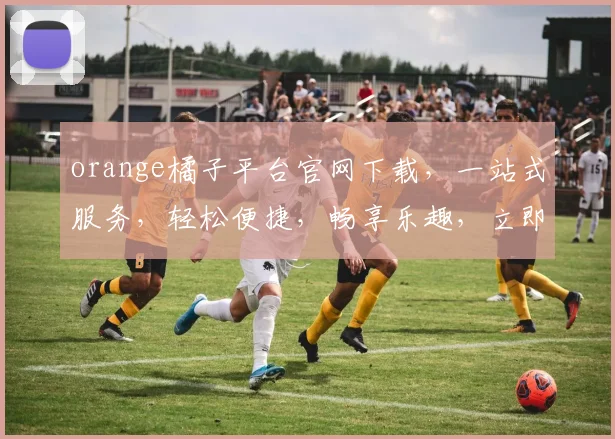 orange橘子平台官网下载，一站式服务，轻松便捷，畅享乐趣，立即体验，不容错过